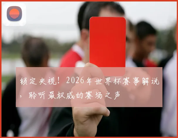 锁定央视！2026年世界杯赛事解说，聆听最权威的赛场之声
