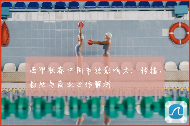 西甲联赛中国市场影响力:转播、粉丝与商业合作解析