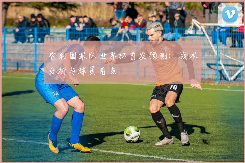 智利国家队世界杯首发预测：战术分析与球员看点
